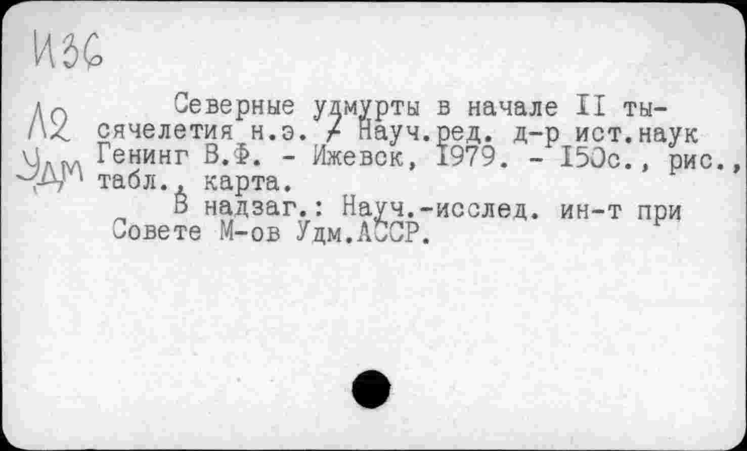 ﻿
Л2
Јдм
Северные удмурты в начале II тысячелетия н.э. / Науч.ред. д-р ист.наук Генинг В.Ф. - Ижевск, 1979. - 150с., рис. табл., карта.
В надзаг.: Науч.-исслед. ин-т при Совете М-ов Удм.ЛЙСР.